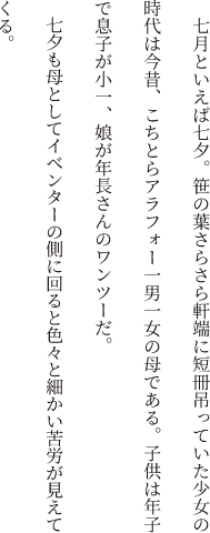 七月といえば七夕。笹の葉さらさら軒端に短冊吊っていた少女の時代は今昔、こちとらアラフォー一男一女の母である。子供は年子で息子が小一、娘が年長さんのワンツーだ。七夕も母としてイベンターの側に回ると色々と細かい苦労が見えてくる。