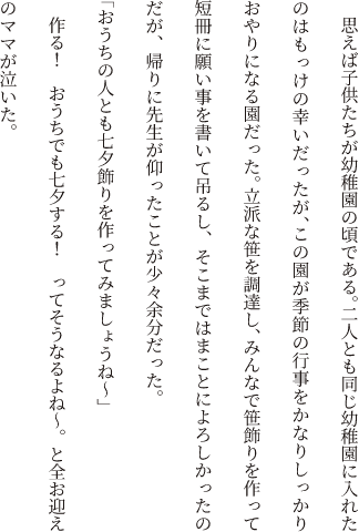 思えば子供たちが幼稚園の頃である。二人とも同じ幼稚園に入れたのはもっけの幸いだったが、この園が季節の行事をかなりしっかりおやりになる園だった。立派な笹を調達し、みんなで笹飾りを作って短冊に願い事を書いて吊るし、そこまではまことによろしかったのだが、帰りに先生が仰ったことが少々余分だった。「おうちの人とも七夕飾りを作ってみましょうね～」作る！　おうちでも七夕する！　ってそうなるよね～。と全お迎えのママが泣いた。