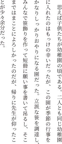 思えば子供たちが幼稚園の頃である。二人とも同じ幼稚園に入れたのはもっけの幸いだったが、この園が季節の行事をかなりしっかりおやりになる園だった。立派な笹を調達し、みんなで笹飾りを作って短冊に願い事を書いて吊るし、そこまではまことによろしかったのだが、帰りに先生が仰ったことが少々余分だった。