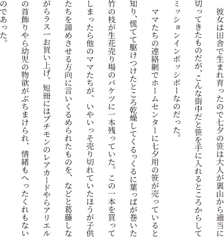 彼女は田舎で生まれ育ったので七夕の笹は大人が裏山から適当に切ってきたものだが、こんな街中だと笹を手に入れるところからしてミッションインポッシボーなのだった。ママたちの連絡網でホームセンターに七夕用の笹が売っていると知り、慌てて駆けつけたところ乾燥してくるっくるに葉っぱが巻いた竹の枝が生花売り場のバケツに一本残っていた。この一本を買ってしまったら他のママたちが、いやいっそ売り切れていたほうが子供たちを諦めさせる方向に言いくるめられたものを、などと葛藤しながらラス一お買い上げ。短冊にはプチモンのレアカードやらアリエルの首飾りやら幼児の物欲がぶちまけられ、情緒もへったくれもないのであった。