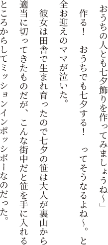 「おうちの人とも七夕飾りを作ってみましょうね～」作る！　おうちでも七夕する！　ってそうなるよね～。と全お迎えのママが泣いた。彼女は田舎で生まれ育ったので七夕の笹は大人が裏山から適当に切ってきたものだが、こんな街中だと笹を手に入れるところからしてミッションインポッシボーなのだった。