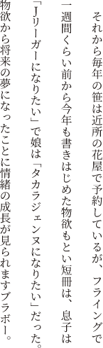 それから毎年の笹は近所の花屋で予約しているが、フライングで一週間くらい前から今年も書きはじめた物欲もとい短冊は、息子は「Jリーガーになりたい」で娘は「タカラジェンヌになりたい」だった。物欲から将来の夢になったことに情緒の成長が見られますブラボー。