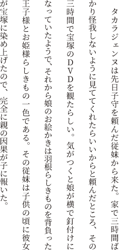 タカラジェンヌは先日子守を頼んだ従妹から来た。家で三時間ばかり怪我しないように見ててくれたらいいからと頼んだところ、その三時間で宝塚のDVDを観たらしい。気がつくと娘が横で釘付けになっていたようで、それから娘のお絵かきは羽根らしきものを背負った王子様とお姫様らしきもの一色である。その従妹は子供の頃に彼女が宝塚に染め上げたので、完全に親の因果が子に報いた。