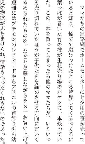 ママたちの連絡網でホームセンターに七夕用の笹が売っていると知り、慌てて駆けつけたところ乾燥してくるっくるに葉っぱが巻いた竹の枝が生花売り場のバケツに一本残っていた。この一本を買ってしまったら他のママたちが、いやいっそ売り切れていたほうが子供たちを諦めさせる方向に言いくるめられたものを、などと葛藤しながらラス一お買い上げ。短冊にはプチモンのレアカードやらアリエルの首飾りやら幼児の物欲がぶちまけられ、情緒もへったくれもないのであった。