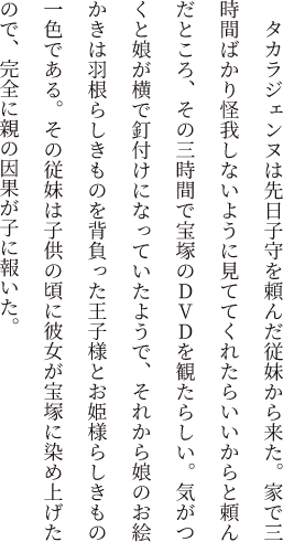 タカラジェンヌは先日子守を頼んだ従妹から来た。家で三時間ばかり怪我しないように見ててくれたらいいからと頼んだところ、その三時間で宝塚のDVDを観たらしい。気がつくと娘が横で釘付けになっていたようで、それから娘のお絵かきは羽根らしきものを背負った王子様とお姫様らしきもの一色である。その従妹は子供の頃に彼女が宝塚に染め上げたので、完全に親の因果が子に報いた。