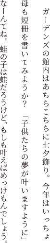 ガーデンズの館内はあちらこちらに七夕飾り。今年はいっちょ母も短冊を書いてみようか？　「子供たちの夢が叶いますように」なーんてね。蛙の子は蛙だろうけど、もしも叶えばめっけもんでしょう。