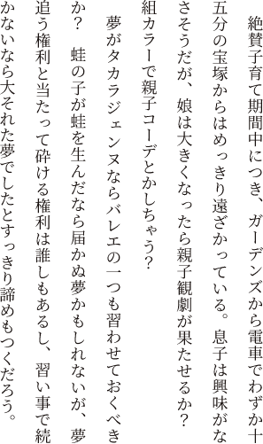 絶賛子育て期間中につき、ガーデンズから電車でわずか十五分の宝塚からはめっきり遠ざかっている。息子は興味がなさそうだが、娘は大きくなったら親子観劇が果たせるか？　組カラーで親子コーデとかしちゃう？夢がタカラジェンヌならバレエの一つも習わせておくべきか？　蛙の子が蛙を生んだなら届かぬ夢かもしれないが、夢追う権利と当たって砕ける権利は誰しもあるし、習い事で続かないなら大それた夢でしたとすっきり諦めもつくだろう。