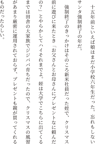 十五年前といえば娘はまだ小学校六年生だった。忘れもしないサンタ強制終了の年だ。強制終了のきっかけはそのころ新米社員だった姪で、クリスマス前に遊びに来たとき「お父さんとお母さんにプレゼントなに頼んだの？」とやらかしてハイそれまでよ。姪は大学でこちらに出てくるまでは田舎の大家族でジジババ育ちだったので、クリスマスの風習があまり厳密に運用されておらず、プレゼントも親が買ってくれるものだったらしい。