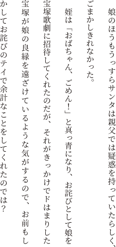 　娘のほうもうっすらサンタは親父では疑惑を持っていたらしく、ごまかしきれなかった。姪は「おばちゃん、ごめん！」と真っ青になり、お詫びとして娘を宝塚歌劇に招待してくれたのだが、それがきっかけでドはまりした宝塚が娘の良縁を遠ざけているような気がするので、お前もしかしてお詫びのテイで余計なことをしてくれたのでは？