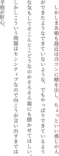 しかしまあ娘も最近は合コンに精を出し、ちょっといい感じの人ができたようなできていないような、でもやっぱりできているような気もしてそこんとこどうなのかそろそろ親にも聞かせてほしい。しかしこういう問題はセンシティブなので向こうが言い出すまでは辛抱が肝心。