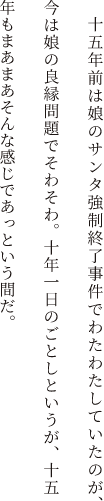 十五年前は娘のサンタ強制終了事件でわたわたしていたのが、今は娘の良縁問題でそわそわ。十年一日のごとしというが、十五年もまあまあそんな感じであっという間だ。