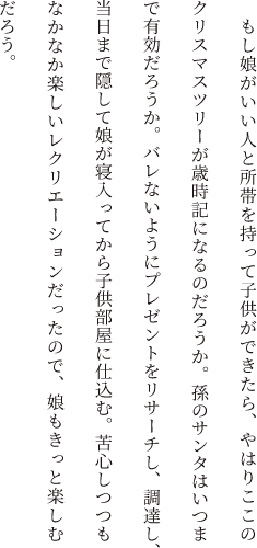 もし娘がいい人と所帯を持って子供ができたら、やはりここのクリスマスツリーが歳時記になるのだろうか。孫のサンタはいつまで有効だろうか。バレないようにプレゼントをリサーチし、調達し、当日まで隠して娘が寝入ってから子供部屋に仕込む。苦心しつつもなかなか楽しいレクリエーションだったので、娘もきっと楽しむだろう。