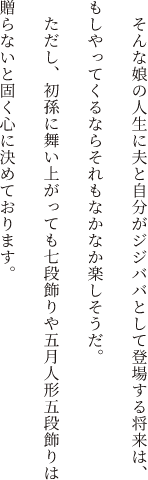 そんな娘の人生に夫と自分がジジババとして登場する将来は、もしやってくるならそれもなかなか楽しそうだ。ただし、初孫に舞い上がっても七段飾りや五月人形五段飾りは贈らないと固く心に決めております。