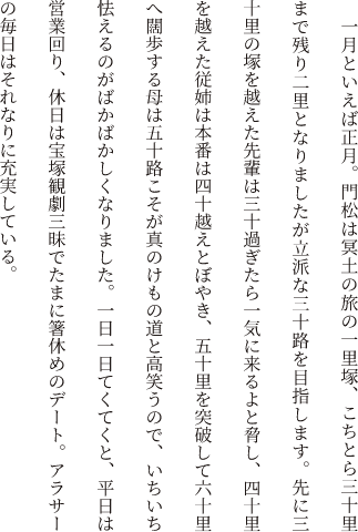 一月といえば正月。門松は冥土の旅の一里塚、こちとら三十里まで残り二里となりましたが立派な三十路を目指します。先に三十里の塚を越えた先輩は三十過ぎたら一気に来るよと脅し、四十里を越えた従姉は本番は四十越えとぼやき、五十里を突破して六十里へ闊歩する母は五十路こそが真のけもの道と高笑うので、いちいち怯えるのがばかばかしくなりました。一日一日てくてくと、平日は営業回り、休日は宝塚観劇三昧でたまに箸休めのデート。アラサーの毎日はそれなりに充実している。