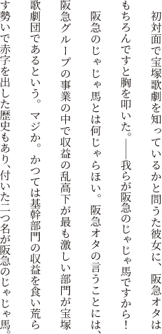 初対面で宝塚歌劇を知っているかと問うた彼女に、阪急オタはもちろんですと胸を叩いた。――我らが阪急のじゃじゃ馬ですから！阪急のじゃじゃ馬とは何じゃらほい。阪急オタの言うことには、阪急グループの事業の中で収益の乱高下が最も激しい部門が宝塚歌劇団であるという。マジか。かつては基幹部門の収益を食い荒らす勢いで赤字を出した歴史もあり、付いた二つ名が阪急のじゃじゃ馬。