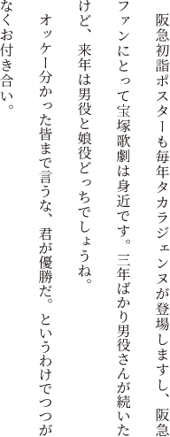 阪急初詣ポスターも毎年タカラジェンヌが登場しますし、阪急ファンにとって宝塚歌劇は身近です。去年今年と男役さんが続いたけど、来年は男役と娘役どっちでしょうね。オッケー分かった皆まで言うな、君が優勝だ。というわけでつつがなくお付き合い。