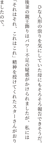 ひな人形の祟りを気にしていた母にもそろそろ報告できそうだ。後釜の親王飾りはパワー不足の疑惑がかけられましたが、私には「それはそれ、これはこれ」精神を授けてくれたスターさんがおりましたので。