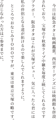 今日は阪急オタと映画鑑賞。西宮ガーデンズには映画館も併設されており、宝塚の千秋楽ライブ中継を毎度上映してくれるのですブラボー。阪急オタはこれが宝塚デビュー、気に入ったら君には私の伴侶となる道が拓けるので楽しんでくれますように。ところでおなじみTOHOですが、東宝は東京宝塚の略です。ご存じなかった方はご参考までに。